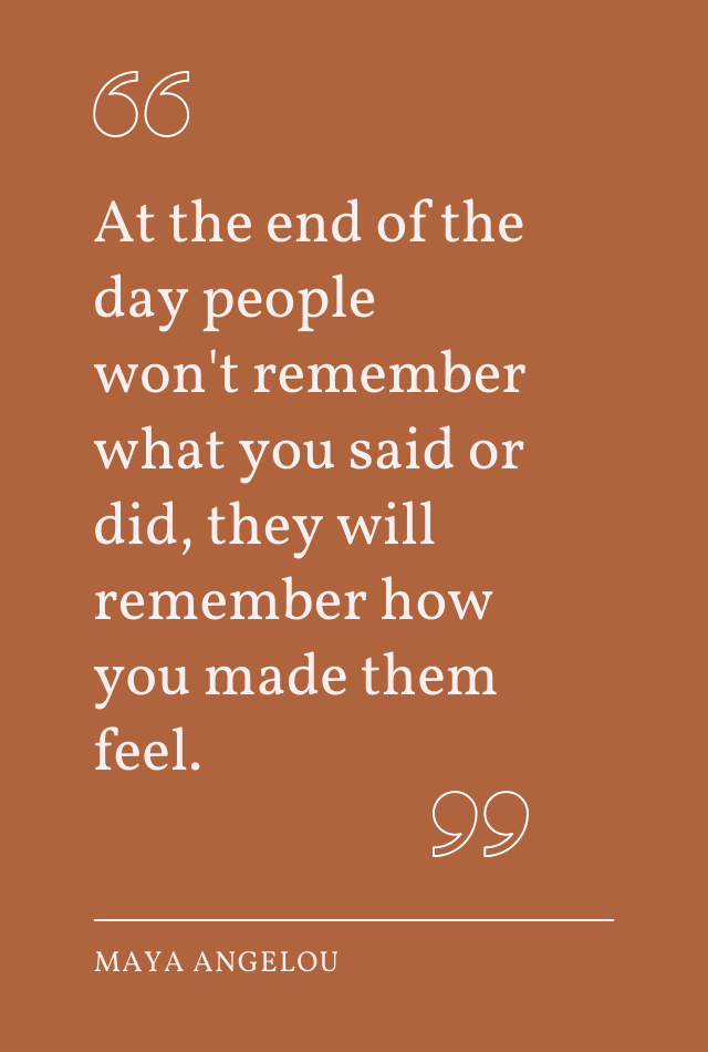 Quote by Maya Angelou: "At the end of the day people won't remember what you said or did, they will remember how you made them feel."